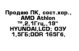 Продаю ПК, сост.хор., AMD Athlon ™,2,1Ггц,,19“ HYUNDAI,LCD; ОЗУ-1,5ГБ;DDR-165Гб,